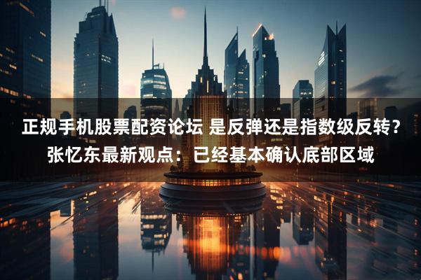 正规手机股票配资论坛 是反弹还是指数级反转？张忆东最新观点：已经基本确认底部区域